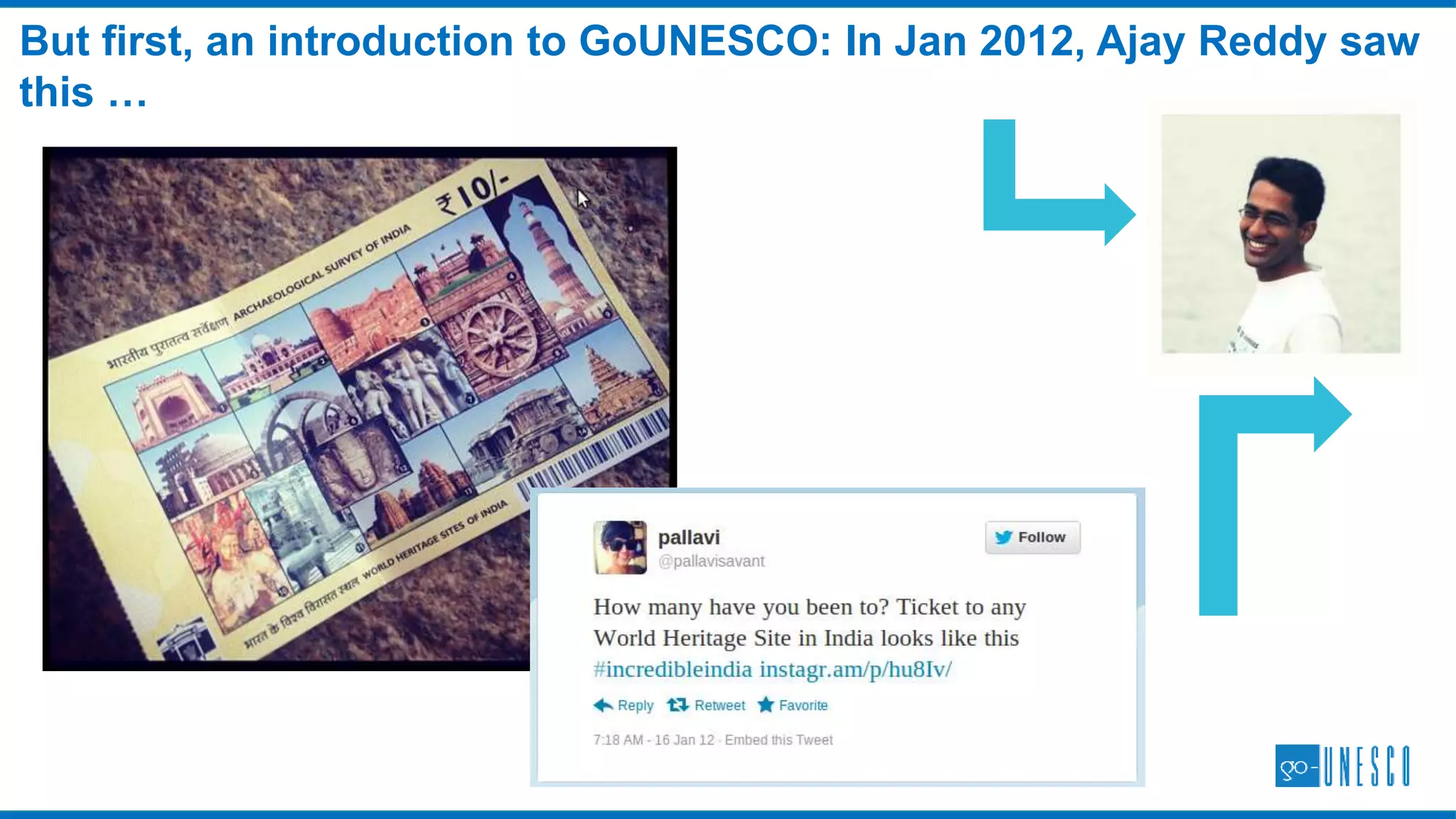 Our work has been commended by organizations around the world
WHO WE ARE: COMMENDATIONS
“At the outset, I would like to express my sincere appreciation for your GoUNESCO initiative.
The idea to incite people’s dialogue on heritage through a participatory on-line game is truly
creative and I would like to congratulate you upon your ingenuity to apply your IT skills for
heritage awareness raising, as much as your dedication to support the UNESCO cause. “
Shigeru Aoyagi
Director and UNESCO Representative to Bhutan, Maldives, India and Sri Lanka
UNESCO-Welterbestätten besuchen und die Eindrücke über soziale Medien teilen – mit dieser Idee
möchte die Initiative "GoUNESCO" das Welterbe für junge Menschen attraktiv machen. Internationale
Studierende des Masterstudiengangs "World Heritage Studies" an der BTU Cottbus unterstützen eine
Internetplattform, auf der Reiselustige ihre Besuche von Welterbestätten dokumentieren und sich
online Reiseherausforderungen stellen können.
Source: GoUNESCO – Reisen zu Welterbestätten
The German National
Commission for UNESCO
commends the
GoUNESCO Travel
Challenges in April 2014
The UNESCO New Delhi
Office commends
GoUNESCO in March
2014.
We became a partner of
The EU Heritage Tour – a
project co-financed by The
European Union in 2014.
See also: EU Heritage Tour
 