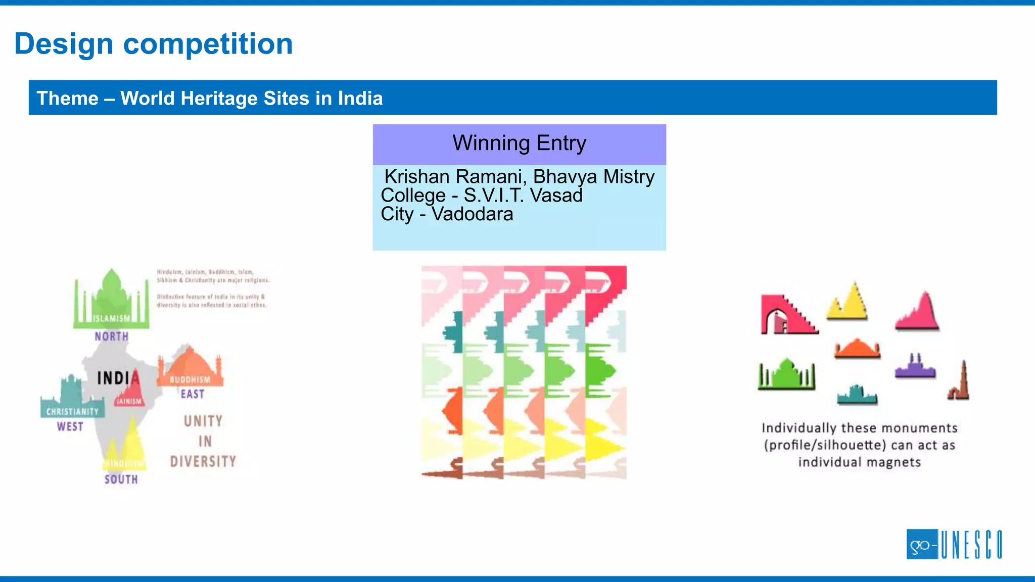 GoUNESCO Travel Challenges started in 2014, thousands of participants now
HOW DOES IT WORK?: TRAVEL CHALLENGES
IMPACT:
 3000+ travellers, ~650 World Heritage Sites visited, 2000 travel proofs and 14000+ photos uploaded
 Support from 4 UNESCO World Heritage Sites in UK, Archaeological Survey of India
OBJECTIVE
AUDIENCE
PROCEDURE
Visit World heritage Sites in a country/across the world.
Independent travellers, bloggers, heritage enthusiasts.
Visit a site, upload photo and share experiences on gounesco.com.
INCENTIVE
Gamified challenges – points for each travel proof, winners
announced at end of the year.
 