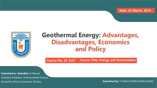 Geothermal Energy: Advantages,
Disadvantages, Economics
and Policy
Course No. ES 3107 Course Title: Energy and Environment
Date: 25 March, 2019
Submitted to: Abdullah-Al-Masud
Assistant Professor, Environmental Science
Discipline, Khulna University, Khulna. Submitted by: 171046,171049,161056,161063
 