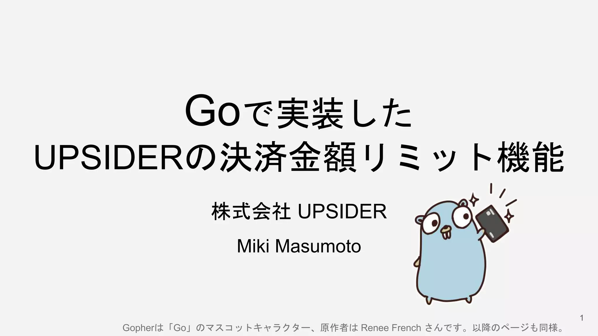 Goで実装した
UPSIDERの決済金額リミット機能
株式会社 UPSIDER
Miki Masumoto
1
Gopherは「Go」のマスコットキャラクター、原作者は Renee French さんです。以降のページも同様。
 