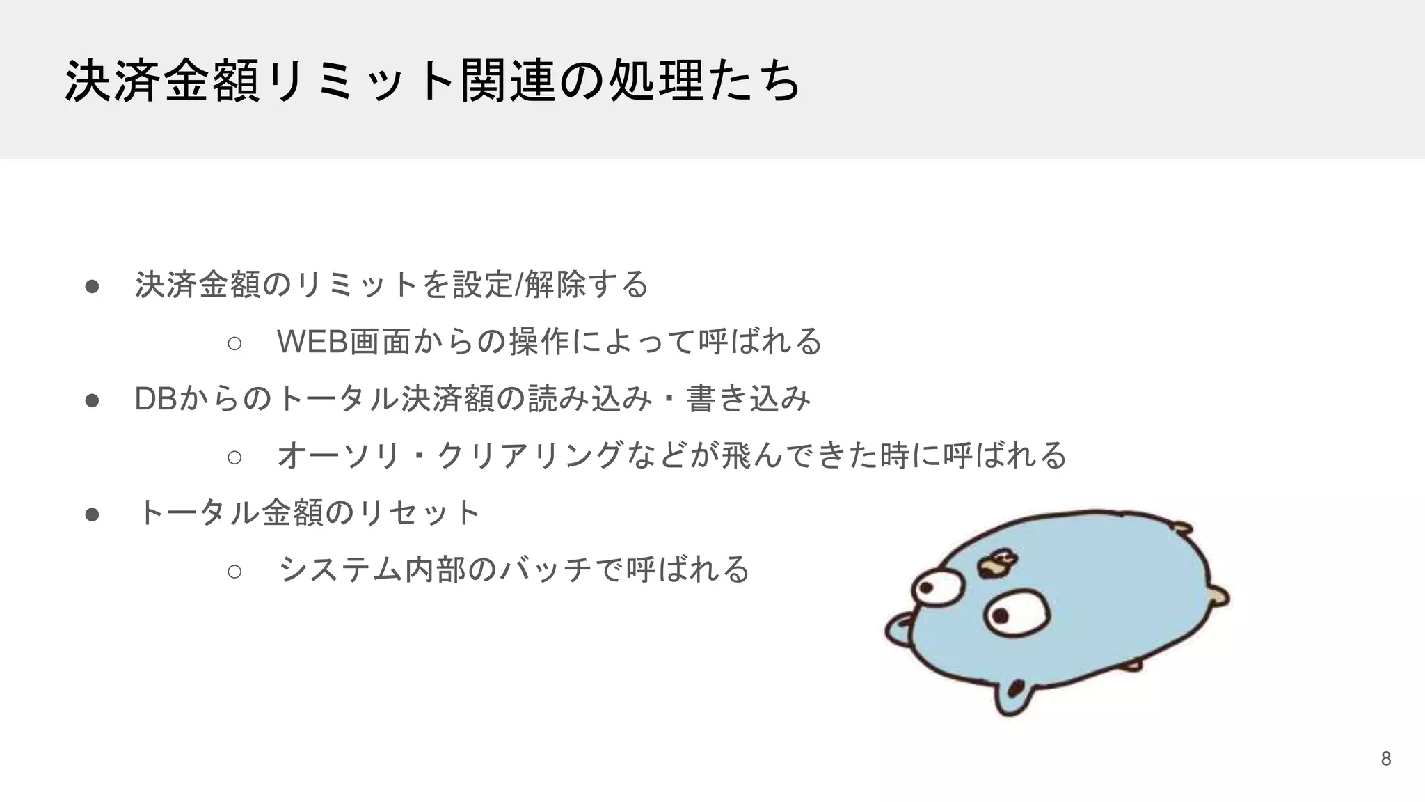 決済金額リミット関連の処理たち
● 決済金額のリミットを設定/解除する
○ WEB画面からの操作によって呼ばれる
● DBからのトータル決済額の読み込み・書き込み
○ オーソリ・クリアリングなどが飛んできた時に呼ばれる
● トータル金額のリセット
○ システム内部のバッチで呼ばれる
8
 