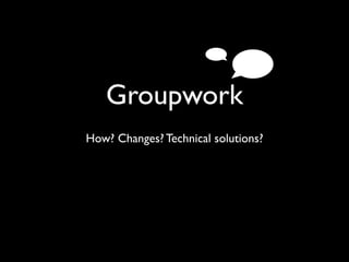 Groupwork
How? Changes? Technical solutions?
 