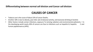 Differentiating between normal cell division and Cancer cell division
CAUSES OF CANCER
• Tobacco use is the cause of about 22% of cancer Deaths.
• Another 10% is due to obesity, poor diet, lack of physical activity, and excessive drinking of alcohol.
• Other factors include certain infections, exposure To ionizing radiation and environmental pollutants. • In
the developing world nearly 20% of cancers are Due to infections such as hepatitis B, hepatitis C and
human papillomavirus (HPV).
 