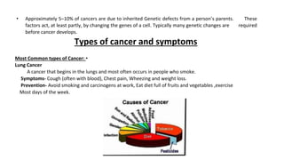 • Approximately 5–10% of cancers are due to inherited Genetic defects from a person’s parents. These
factors act, at least partly, by changing the genes of a cell. Typically many genetic changes are required
before cancer develops.
Types of cancer and symptoms
Most Common types of Cancer: •
Lung Cancer
A cancer that begins in the lungs and most often occurs in people who smoke.
Symptoms- Cough (often with blood), Chest pain, Wheezing and weight loss.
Prevention- Avoid smoking and carcinogens at work, Eat diet full of fruits and vegetables ,exercise
Most days of the week.
 