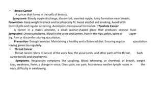 • Breast Cancer
A cancer that forms in the cells of breasts.
Symptoms- Bloody nipple discharge, discomfort, inverted nipple, lump formation near breasts.
Prevention- Keep weight in check and be physically fit. Avoid alcohol and smoking, Avoid birth
Control pills and regular screening. Avoid post-menopausal hormones. • Prostate Cancer
A cancer in a man’s prostate, a small walnut-shaped gland that produces seminal fluid.
Symptoms- Urinary problems, Blood in the urine and Semen. Pain in the hips, pelvis, spine or Upper
leg. Pain or discomfort during ejaculation.
Prevention- Enough exercise. Maintaining a healthy and a Balanced diet. Ensuring regular ejaculation.
Having green tea regularly.
• Throat Cancer
Throat cancer refers to cancer of the voice box, the vocal cords, and other parts of the throat, Such
as the tonsils and oropharynx.
Symptoms: Respiratory symptoms like coughing, Blood wheezing, or shortness of breath, weight
Loss, weakness, fever, a change in voice, Chest pain, ear pain, hoarseness swollen lymph nodes in the
neck, difficulty in swallowing.
 