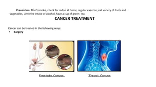 Prevention: Don’t smoke, check for radon at home, regular exercise; eat variety of fruits and
vegetables, Limit the intake of alcohol, have a cup of green tea.
CANCER TREATMENT
Cancer can be treated in the following ways:
• Surgery
 