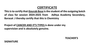 CERTIFICATE
This is to certify that Gourab Bose is the student of the outgoing batch
of class for session 2024-2025 from Aditya Academy Secondary,
Barasat .I thereby certify that this is Chemistry
Project of CANCER AND IT’S TYPES is done under my
supervision and is absolutely genuine.
TEACHER’S
SIGNATURE
 