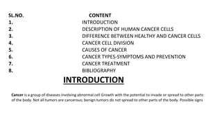 SL.NO. CONTENT
1. INTRODUCTION
2. DESCRIPTION OF HUMAN CANCER CELLS
3. DIFFERENCE BETWEEN HEALTHY AND CANCER CELLS
4. CANCER CELL DIVISION
5. CAUSES OF CANCER
6. CANCER TYPES-SYMPTOMS AND PREVENTION
7. CANCER TREATMENT
8. BIBLIOGRAPHY
INTRODUCTION
Cancer is a group of diseases involving abnormal cell Growth with the potential to invade or spread to other parts
of the body. Not all tumors are cancerous; benign tumors do not spread to other parts of the body. Possible signs
 