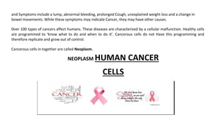and Symptoms include a lump, abnormal bleeding, prolonged Cough, unexplained weight loss and a change in
bowel movements. While these symptoms may indicate Cancer, they may have other causes.
Over 100 types of cancers affect humans. These diseases are characterized by a cellular malfunction. Healthy cells
are programmed to ‘know what to do and when to do it’. Cancerous cells do not Have this programming and
therefore replicate and grow out of control.
Cancerous cells in together are called Neoplasm.
NEOPLASM HUMAN CANCER
CELLS
 