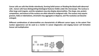 Cancer cells are cells that divide relentlessly, forming Solid tumors or flooding the blood with abnormal
cells . Cancer cells have distinguishing histological features Visible under the microscope. The nucleus is
often large and irregular, and the cytoplasm may also display abnormalities. The shape, size, protein
composition, and texture of the nucleus are often altered in malignant cells. The nucleus may acquire
grooves, folds or indentations, chromatin may aggregate or disperse, and The nucleolus can become
enlarged.
Different combinations of abnormalities are characteristic of different cancer types, to the extent That
nuclear appearance can be used as a marker in cancer diagnostics and staging Cancer cell formation
Cancer cell multiplication
 
