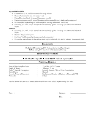 Accounts Receivable
• Confirmation of all sales service toner and shop dockets
• Process Automatic Invoice run twice a week
• Print all Invoices Credit Notes and Statements monthly
• Furnishing customers with copy of Invoices credit notes and delivery dockets when requested
• Processing Pricing Hold report and leasing with sales rep before each Invoice run
• Recording of Cash/Cheques receipts allocation and any queries as backup to Credit Controller when
needed
General
• Recording of Cash/Cheques receipts allocation and any queries as backup to Credit Controller when
needed
• Print the daily control report
• Fax/Scan Tax Clearance Certificate as and when requested
• Process the unconfirmed service delivery toner report and check with service manager on a monthly basis
EDUCATION
Bachelor of Commerce, 2008 Burdwan University (West Bengal)
ICWAI Inter, 2010-Dec from EIRC (Kolkata Chapter)
TECHNOLOGY SUMMARY
MS Office  Tally ERP  Oracle R12  Microsoft Dynamics GP
PERSONAL DETAILS
Date of birth/completed years : 15 th May, 1987/ 27 years
Height & Weight : 182 cms / 78 kgs
Father’s Name & Occupation : Somnath Samanta / Job in Privet Organization
Marital Status : Married
Spouse’s Name & Occupation : Ria Samanta / Studied in Diploma in Nursing (GNM)
Nationality : Indian
I hereby declare that the above written particulars are true to the best of my knowledge and belief.
Place : Signature : _________________
Date :
 