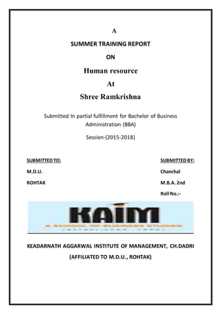 A
SUMMER TRAINING REPORT
ON
Human resource
At
Shree Ramkrishna
Submitted In partial fulfillment for Bachelor of Business
Administration (BBA)
Session-(2015-2018)
SUBMITTED TO: SUBMITTED BY:
M.D.U. Chanchal
ROHTAK M.B.A. 2nd
Roll No.:-
KEADARNATH AGGARWAL INSTITUTE OF MANAGEMENT, CH.DADRI
(AFFILIATED TO M.D.U., ROHTAK)
 