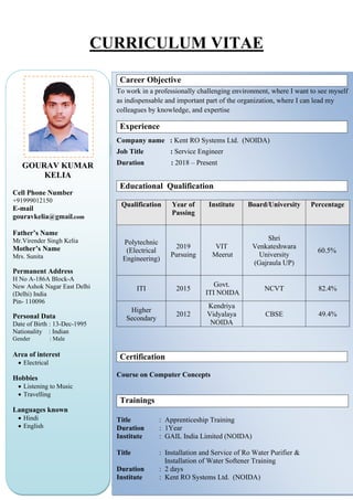 CURRICULUM VITAE
GOURAV KUMAR
KELIA
Cell Phone Number
+91999012150
E-mail
gouravkelia@gmail.com
Father’s Name
Mr.Virender Singh Kelia
Mother’s Name
Mrs. Sunita
Permanent Address
H No A-186A Block-A
New Ashok Nagar East Delhi
(Delhi) India
Pin- 110096
Personal Data
Date of Birth : 13-Dec-1995
Nationality : Indian
Gender : Male
Area of interest
• Electrical
Hobbies
• Listening to Music
• Travelling
Languages known
• Hindi
• English
Career Objective
To work in a professionally challenging environment, where I want to see myself
as indispensable and important part of the organization, where I can lead my
colleagues by knowledge, and expertise
Experience
Company name : Kent RO Systems Ltd. (NOIDA)
Job Title : Service Engineer
Duration : 2018 – Present
Educational Qualification
Qualification Year of
Passing
Institute Board/University Percentage
Polytechnic
(Electrical
Engineering)
2019
Pursuing
VIT
Meerut
Shri
Venkateshwara
University
(Gajraula UP)
60.5%
ITI 2015
Govt.
ITI NOIDA
NCVT 82.4%
Higher
Secondary
2012
Kendriya
Vidyalaya
NOIDA
CBSE 49.4%
Certification
Course on Computer Concepts
Trainings
Title : Apprenticeship Training
Duration : 1Year
Institute : GAIL India Limited (NOIDA)
Title : Installation and Service of Ro Water Purifier &
Installation of Water Softener Training
Duration : 2 days
Institute : Kent RO Systems Ltd. (NOIDA)
 
