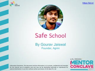 Safe School
By Gourav Jaiswal
Founder, Agrini
Information Disclaimer: This document and the information in it is private, confidential and intended
for the internal use of recipients only and may not be distributed externally or reproduced for
external distribution in any form without written permission of LXL Ideas Pvt. Ltd.
https://lxl.in/
 