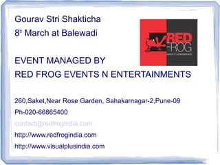 Gourav Stri Shakticha
8th March at Balewadi


EVENT MANAGED BY
RED FROG EVENTS N ENTERTAINMENTS

260,Saket,Near Rose Garden, Sahakarnagar-2,Pune-09
Ph-020-66865400
contact@redfrogindia.com
http://www.redfrogindia.com
http://www.visualplusindia.com
 