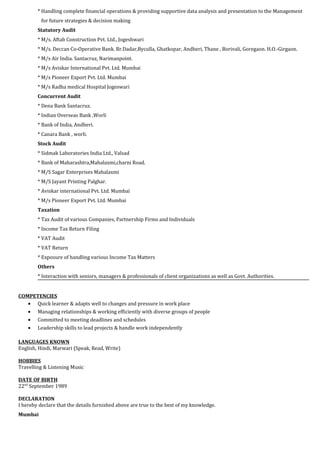 * Handling complete financial operations & providing supportive data analysis and presentation to the Management
for future strategies & decision making
Statutory Audit
* M/s. Aftab Construction Pvt. Ltd., Jogeshwari
* M/s. Deccan Co-Operative Bank. Br.Dadar,Byculla, Ghatkopar, Andheri, Thane , Borivali, Goregaon. H.O.-Girgaon.
* M/s Air India. Santacruz, Narimanpoint.
* M/s Aviskar International Pvt. Ltd. Mumbai
* M/s Pioneer Export Pvt. Ltd. Mumbai
* M/s Radha medical Hospital Jogeswari
Concurrent Audit
* Dena Bank Santacruz.
* Indian Overseas Bank ,Worli
* Bank of India, Andheri.
* Canara Bank , worli.
Stock Audit
* Sidmak Laboratories India Ltd., Valsad
* Bank of Maharashtra,Mahalaxmi,charni Road.
* M/S Sagar Enterprises Mahalaxmi
* M/S Jayant Printing Palghar.
* Aviskar international Pvt. Ltd. Mumbai
* M/s Pioneer Export Pvt. Ltd. Mumbai
Taxation
* Tax Audit of various Companies, Partnership Firms and Individuals
* Income Tax Return Filing
* VAT Audit
* VAT Return
* Exposure of handling various Income Tax Matters
Others
* Interaction with seniors, managers & professionals of client organizations as well as Govt. Authorities.
COMPETENCIES
• Quick learner & adapts well to changes and pressure in work place
• Managing relationships & working efficiently with diverse groups of people
• Committed to meeting deadlines and schedules
• Leadership skills to lead projects & handle work independently
LANGUAGES KNOWN
English, Hindi, Marwari (Speak, Read, Write)
HOBBIES
Travelling & Listening Music
DATE OF BIRTH
22nd
September 1989
DECLARATION
I hereby declare that the details furnished above are true to the best of my knowledge.
Mumbai
 