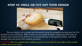 STEP #5: DRILL OR CUT OUT YOUR DESIGN
You can always cut a design into the gourd using the pumpkin carving saw, but I’ve
decided to use a drill here. With a drill, you can build all kinds of patterns from holes of
various sizes. Position the drill bit so it’s perpendicular to the gourd’s surface, and drill
straight into the gourd with medium pressure.
CAUTION: Be very careful when drilling a gourd, as the drill bit can slide on the curved
surface and cause injury.
 