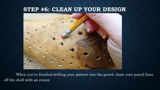 STEP #6: CLEAN UP YOUR DESIGN
When you’ve finished drilling your pattern into the gourd, clean your pencil lines
off the shell with an eraser.
 