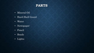 PARTS
• Mineral Oil
• Hard Shell Gourd
• Water
• Newspaper
• Pencil
• Beads
• Lights
 