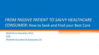 FROM PASSIVE PATIENT TO SAVVY HEALTHCARE 
CONSUMER: How to Seek and Find your Best Care 
Michelle A. Gourdine, M.D. 
CEO 
Michelle Gourdine & Associates LLC 
 