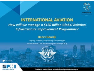 1 
INTERNATIONAL AVIATION 
How will we manage a $120 Billion Global Aviation 
Infrastructure Improvement Programme? 
Henry Gourdji 
Deputy Director, Monitoring and Oversight 
International Civil Aviation Organization (ICAO) 
 