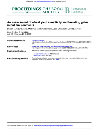 doi: 10.1098/rspb.2012.2190
,2802013Proc. R. Soc. B
Sharon M. Gourdji, Ky L. Mathews, Matthew Reynolds, José Crossa and David B. Lobell
in hot environments
An assessment of wheat yield sensitivity and breeding gains
Supplementary data
tml
http://rspb.royalsocietypublishing.org/content/suppl/2012/11/30/rspb.2012.2190.DC1.h
"Data Supplement"
References
http://rspb.royalsocietypublishing.org/content/280/1752/20122190.full.html#ref-list-1
This article cites 32 articles, 3 of which can be accessed free
Subject collections
(18 articles)plant science
(181 articles)environmental science
Articles on similar topics can be found in the following collections
Email alerting service hereright-hand corner of the article or click
Receive free email alerts when new articles cite this article - sign up in the box at the top
http://rspb.royalsocietypublishing.org/subscriptionsgo to:Proc. R. Soc. BTo subscribe to
on December 5, 2012rspb.royalsocietypublishing.orgDownloaded from
 