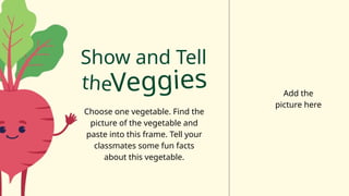 Show and Tell
theVeggies
Choose one vegetable. Find the
picture of the vegetable and
paste into this frame. Tell your
classmates some fun facts
about this vegetable.
Add the
picture here
 