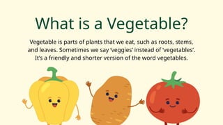 What is a Vegetable?
Vegetable is parts of plants that we eat, such as roots, stems,
and leaves. Sometimes we say ‘veggies’ instead of ‘vegetables’.
It’s a friendly and shorter version of the word vegetables.
 