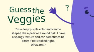 Guess
I’m a deep purple color and can be
shaped like a pear or a round ball. I have
a spongy texture and can sometimes be
bitter if not cooked right.
What am I?
the
Veggies
?
 