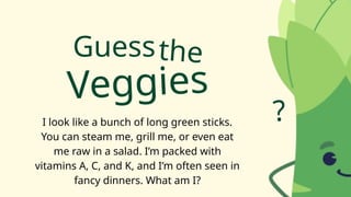 Guess
I look like a bunch of long green sticks.
You can steam me, grill me, or even eat
me raw in a salad. I’m packed with
vitamins A, C, and K, and I’m often seen in
fancy dinners. What am I?
the
Veggies
?
 