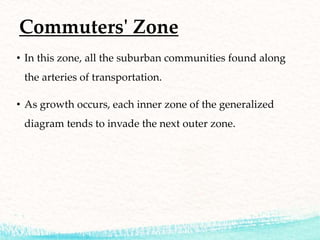 Commuters' Zone
• In this zone, all the suburban communities found along
the arteries of transportation.
• As growth occurs, each inner zone of the generalized
diagram tends to invade the next outer zone.
 