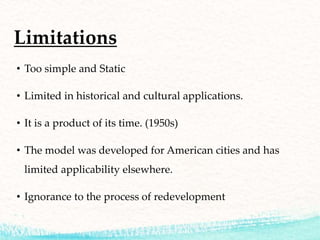 Limitations
• Too simple and Static
• Limited in historical and cultural applications.
• It is a product of its time. (1950s)
• The model was developed for American cities and has
limited applicability elsewhere.
• Ignorance to the process of redevelopment
 