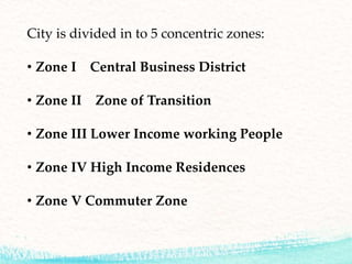 City is divided in to 5 concentric zones:
• Zone I Central Business District
• Zone II Zone of Transition
• Zone III Lower Income working People
• Zone IV High Income Residences
• Zone V Commuter Zone
 