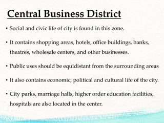 Central Business District
• Social and civic life of city is found in this zone.
• It contains shopping areas, hotels, office buildings, banks,
theatres, wholesale centers, and other businesses.
• Public uses should be equidistant from the surrounding areas
• It also contains economic, political and cultural life of the city.
• City parks, marriage halls, higher order education facilities,
hospitals are also located in the center.
 