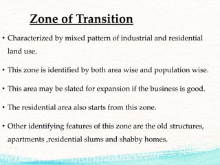 Zone of Transition
• Characterized by mixed pattern of industrial and residential
land use.
• This zone is identified by both area wise and population wise.
• This area may be slated for expansion if the business is good.
• The residential area also starts from this zone.
• Other identifying features of this zone are the old structures,
apartments ,residential slums and shabby homes.
 