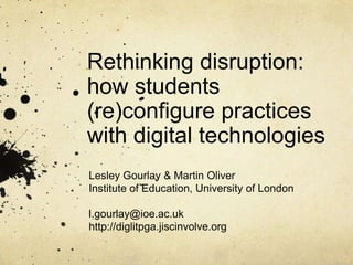 Rethinking disruption:
how students
(re)configure practices
with digital technologies
Lesley Gourlay & Martin Oliver
Institute of Education, University of London
l.gourlay@ioe.ac.uk
http://diglitpga.jiscinvolve.org
 