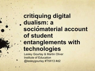 critiquing digital
dualism: a
sociomaterial account
of student
entanglements with
technologies
Lesley Gourlay & Martin Oliver
Institute of Education
@lesleygourlay #TtW13 #d2
 