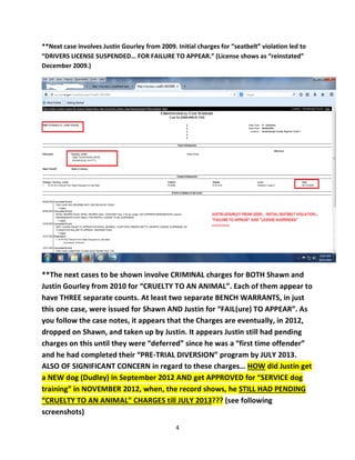 4 
**Next case involves Justin Gourley from 2009. Initial charges for “seatbelt” violation led to “DRIVERS LICENSE SUSPENDED… FOR FAILURE TO APPEAR.” (License shows as “reinstated” December 2009.) 
**The next cases to be shown involve CRIMINAL charges for BOTH Shawn and Justin Gourley from 2010 for “CRUELTY TO AN ANIMAL”. Each of them appear to have THREE separate counts. At least two separate BENCH WARRANTS, in just this one case, were issued for Shawn AND Justin for “FAIL(ure) TO APPEAR”. As you follow the case notes, it appears that the Charges are eventually, in 2012, dropped on Shawn, and taken up by Justin. It appears Justin still had pending charges on this until they were “deferred” since he was a “first time offender” and he had completed their “PRE-TRIAL DIVERSION” program by JULY 2013. ALSO OF SIGNIFICANT CONCERN in regard to these charges… HOW did Justin get a NEW dog (Dudley) in September 2012 AND get APPROVED for “SERVICE dog training” in NOVEMBER 2012, when, the record shows, he STILL HAD PENDING “CRUELTY TO AN ANIMAL” CHARGES till JULY 2013??? (see following screenshots)  
