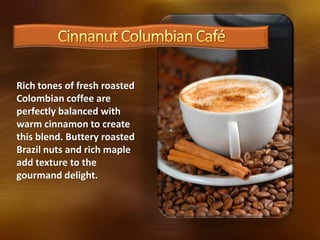 Rich tones of fresh roasted
Colombian coffee are
perfectly balanced with
warm cinnamon to create
this blend. Buttery roasted
Brazil nuts and rich maple
add texture to the
gourmand delight.
 