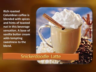 Rich roasted
Columbian coffee is
blended with spices
and hints of toasted
nut in this beverage
sensation. A base of
vanilla butter cream
adds tempting
sweetness to the
blend.
 