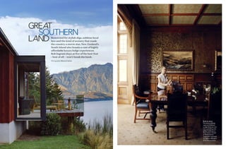 GREAT
  SOUTHERN
LANDRenowned for stylish digs, sublime local
    fare and the kind of scenery that made
    the country a movie star, New Zealand’s
    South Island also boasts a cast of highly
    aﬀordable luxury lodge experiences.
    Rob Ingram stays at ﬁve of the best that
    – best of all – won’t break the bank.
    Photography Sharyn Cairns




                                                Built to shine
                                                The formal dining
                                                room at Otahuna
                                                Lodge features rich
                                                rimu panelling and
                                                gilded wallpapers.
                                                Azur luxury retreat
                                                in Queenstown
                                                (opposite) was built
                                                to capture the spirit
                                                of its environment.

                                                                  141
 