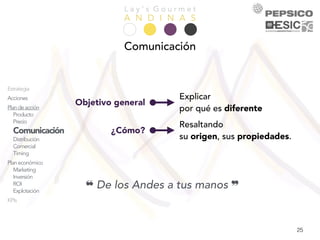 L a y ’ s G o u r m e t
A N D I N A S
25
Objetivo general
Explicar
por qué es diferente
¿Cómo?
Resaltando
su origen, sus propiedades.
❝ De los Andes a tus manos ❞
Comunicación
Presentación
Equipo
Análisis
Empresa
Mercado
Competencia
Consumidor
DAFO
Objetivos
Estrategia
Acciones
Plandeacción
Producto
Precio
Comunicación
Distribución
Comercial
Timing
Planeconómico
Marketing
Inversión
ROI
Explotación
KPIs
Conclusiones
 