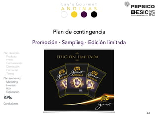 L a y ’ s G o u r m e t
A N D I N A SPresentación
Equipo
Análisis
Empresa
Mercado
Competencia
Consumidor
DAFO
Objetivos
Estrategia
Acciones
Plandeacción
Producto
Precio
Comunicación
Distribución
Comercial
Timing
Planeconómico
Marketing
Inversión
ROI
Explotación
KPIs
Conclusiones
44
Plan de contingencia
Promoción · Sampling · Edición limitada
 