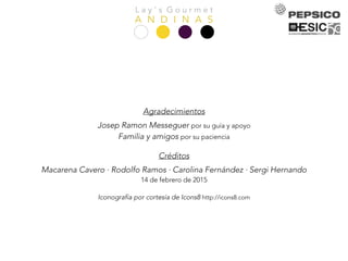L a y ’ s G o u r m e t
A N D I N A S
Agradecimientos
Josep Ramon Messeguer por su guía y apoyo
Familia y amigos por su paciencia
Créditos
Macarena Cavero · Rodolfo Ramos · Carolina Fernández · Sergi Hernando
14 de febrero de 2015
Iconografía por cortesía de Icons8 http://icons8.com
 