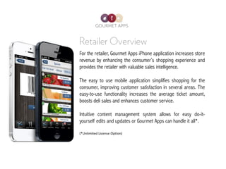 For the retailer, Gourmet Apps iPhone application increases store
revenue by enhancing the consumer’s shopping experience and
provides the retailer with valuable sales intelligence.

The easy to use mobile application simplifies shopping for the
consumer, improving customer satisfaction in several areas. The
easy-to-use functionality increases the average ticket amount,
boosts deli sales and enhances customer service.

Intuitive content management system allows for easy do-it-
yourself edits and updates or Gourmet Apps can handle it all*.

(*Unlimited License Option)
 