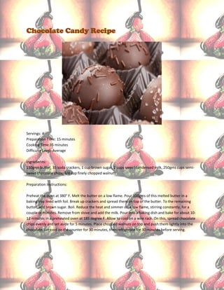 Chocolate Candy Recipe




Servings: 4
Preparation Time: 15 minutes
Cooking Time:35 minutes
Difficulty Level: Average

Ingredients:
150gms butter, 35 soda crackers, 1 cup brown sugar, 2 cups sweet condensed milk, 250gms cups semi-
sweet chocolate chips, 3/4 cup finely chopped walnuts

Preparation Instructions:

Preheat the oven at 380° F. Melt the butter on a low flame. Pour 100gms of this melted butter in a
baking tray lined with foil. Break up crackers and spread them on top of the butter. To the remaining
butter, add brown sugar. Boil. Reduce the heat and simmer on a low flame, stirring constantly, for a
couple of minutes. Remove from stove and add the milk. Pour into a baking dish and bake for about 10-
12 minutes in a preheated oven at 185 degree F. Allow to cool on a wire rack. On this, spread chocolate
chips evenly and set aside for 5 minutes. Place chopped walnuts on top and push them lightly into the
chocolate. Let cool on the counter for 30 minutes, then refrigerate for 30 minutes before serving.
 