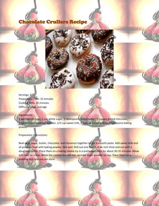 Chocolate Crullers Recipe




Servings: 2
Preparation Time: 15 minutes
Cooking Time: 35 minutes
Difficulty Level: Average

Ingredients:
2 well beaten eggs, 1 cup white sugar, 1 tablespoon melted butter, 1 square grated chocolate,
1 tablespoon cinnamon powder, 2/3 cup sweet milk, 3 cups all-purpose flour, 2 teaspoons baking
powder

Preparation Instructions:

Beat eggs, sugar, butter, chocolate, and cinnamon together to get a smooth paste. Add sweet milk and
all purpose flour with baking powder. Mix well. Roll out one-fourth of an inch thick and cut with a
doughnut cutter. Place them on a baking cookie try in a preheated oven for about 30-35 minutes. Allow
it to cool on a tray. While the cookies are still hot; sprinkle sugar powder on top. Place them on a
pudding dish and you are done.
 