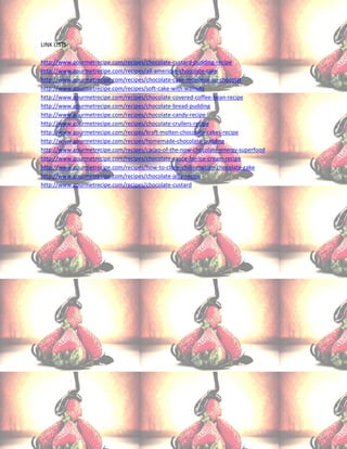 LINK LISTS:

http://www.gourmetrecipe.com/recipes/chocolate-custard-pudding-recipe
http://www.gourmetrecipe.com/recipes/all-american-chocolate-cake
http://www.gourmetrecipe.com/recipes/chocolate-cake-moelleux-au-chocolat
http://www.gourmetrecipe.com/recipes/soft-cake-with-walnuts
http://www.gourmetrecipe.com/recipes/chocolate-covered-coffee-bean-recipe
http://www.gourmetrecipe.com/recipes/chocolate-bread-pudding
http://www.gourmetrecipe.com/recipes/chocolate-candy-recipe
http://www.gourmetrecipe.com/recipes/chocolate-crullers-recipe
http://www.gourmetrecipe.com/recipes/kraft-molten-chocolate-cakes-recipe
http://www.gourmetrecipe.com/recipes/homemade-chocolate-pudding
http://www.gourmetrecipe.com/recipes/cacao-of-the-now-chocolate-energy-superfood
http://www.gourmetrecipe.com/recipes/chocolate-sauce-for-ice-cream-recipe
http://www.gourmetrecipe.com/recipes/how-to-clone-chilis-molten-chocolate-cake
http://www.gourmetrecipe.com/recipes/chocolate-jelly-recipe
http://www.gourmetrecipe.com/recipes/chocolate-custard
 