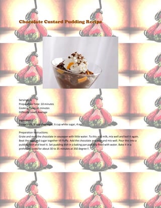 Chocolate Custard Pudding Recipe




Servings: 4
Preparation Time: 10 minutes
Cooking Time: 35 minutes
Difficulty Level: Average

Ingredients:
2 cups milk, ½ cup chocolate, ¼ cup white sugar, 4 eggs

Preparation Instructions:
Grate and melt the chocolate in saucepan with little water. To this add milk, mix well and boil it again.
Beat the eggs and sugar together till fluffy. Add the chocolate and milk and mix well. Pour this into a
pudding dish and level it. Set pudding dish in a baking pan partially filled with water. Bake it in a
preheated oven for about 30 to 35 minutes at 350 degree F.
 