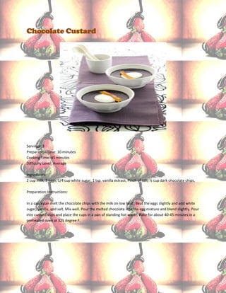 Chocolate Custard




Servings: 3
Preparation Time: 10 minutes
Cooking Time: 45 minutes
Difficulty Level: Average

Ingredients:
2 cup milk, 3 eggs, 1/4 cup white sugar, 1 tsp. vanilla extract, Pinch of salt, ½ cup dark chocolate chips,

Preparation Instructions:

In a saucepan melt the chocolate chips with the milk on low heat. Beat the eggs slightly and add white
sugar, vanilla, and salt. Mix well. Pour the melted chocolate into the egg mixture and blend slightly. Pour
into custard cups and place the cups in a pan of standing hot water. Bake for about 40-45 minutes in a
preheated oven at 325 degree F.
 